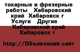 токарные и фрезерные работы - Хабаровский край, Хабаровск г. Услуги » Другие   . Хабаровский край,Хабаровск г.
